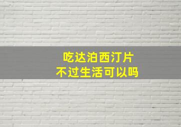 吃达泊西汀片不过生活可以吗