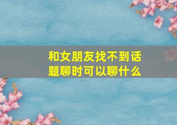 和女朋友找不到话题聊时可以聊什么