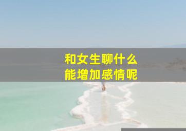 和女生聊什么能增加感情呢