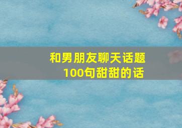 和男朋友聊天话题100句甜甜的话