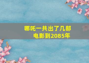 哪吒一共出了几部电影到2085年