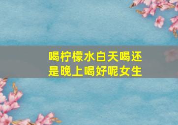 喝柠檬水白天喝还是晚上喝好呢女生