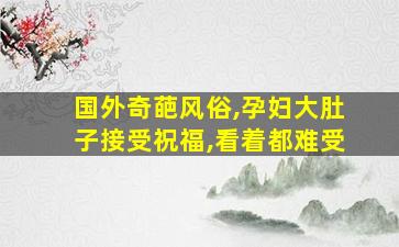 国外奇葩风俗,孕妇大肚子接受祝福,看着都难受