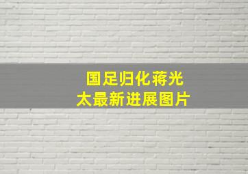 国足归化蒋光太最新进展图片