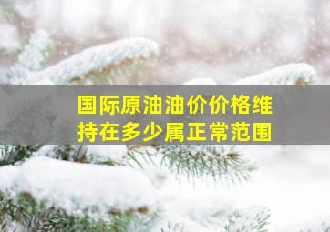 国际原油油价价格维持在多少属正常范围