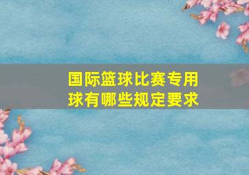 国际篮球比赛专用球有哪些规定要求