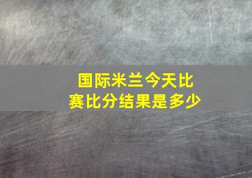 国际米兰今天比赛比分结果是多少