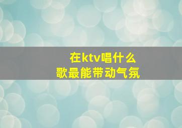 在ktv唱什么歌最能带动气氛