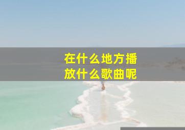 在什么地方播放什么歌曲呢