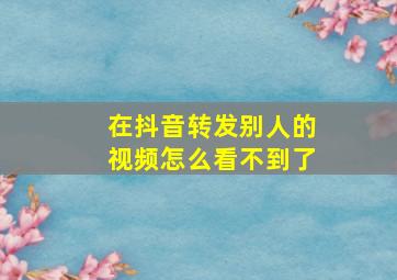 在抖音转发别人的视频怎么看不到了