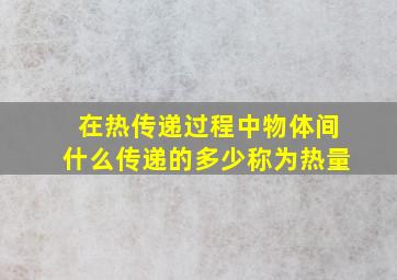 在热传递过程中物体间什么传递的多少称为热量