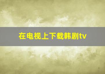 在电视上下载韩剧tv