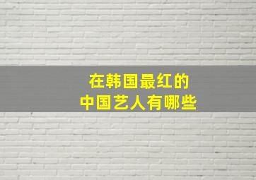 在韩国最红的中国艺人有哪些