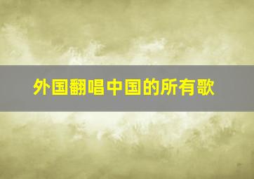 外国翻唱中国的所有歌