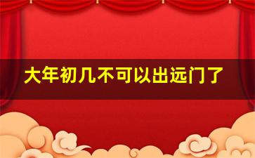 大年初几不可以出远门了