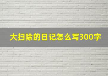 大扫除的日记怎么写300字