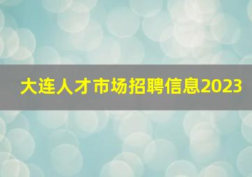 大连人才市场招聘信息2023