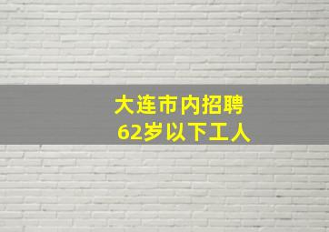 大连市内招聘62岁以下工人