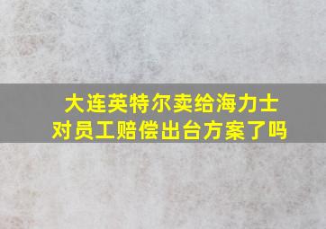 大连英特尔卖给海力士对员工赔偿出台方案了吗