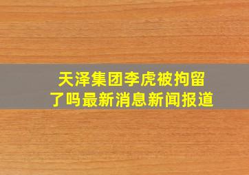 天泽集团李虎被拘留了吗最新消息新闻报道