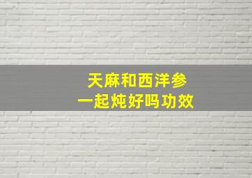 天麻和西洋参一起炖好吗功效