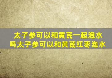 太子参可以和黄芪一起泡水吗太子参可以和黄茋红枣泡水