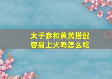 太子参和黄芪搭配容易上火吗怎么吃