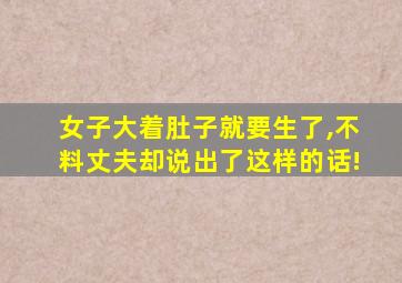 女子大着肚子就要生了,不料丈夫却说出了这样的话!