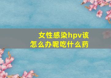 女性感染hpv该怎么办呢吃什么药