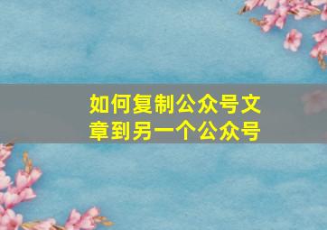 如何复制公众号文章到另一个公众号