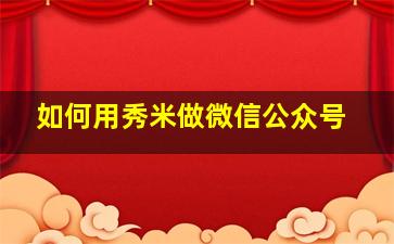 如何用秀米做微信公众号