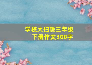 学校大扫除三年级下册作文300字