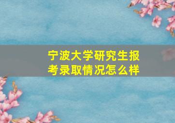 宁波大学研究生报考录取情况怎么样