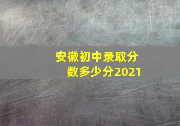 安徽初中录取分数多少分2021