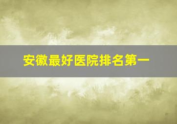 安徽最好医院排名第一