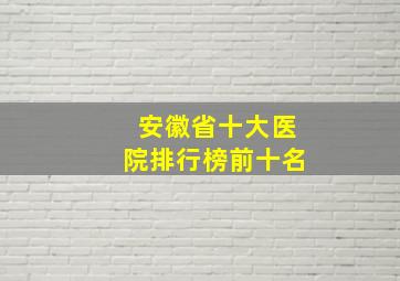 安徽省十大医院排行榜前十名