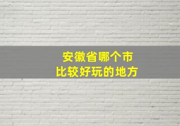 安徽省哪个市比较好玩的地方