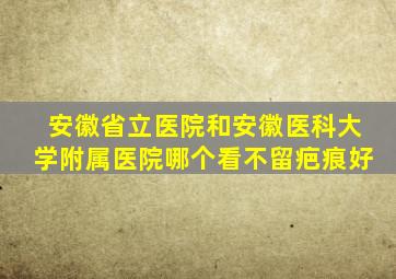 安徽省立医院和安徽医科大学附属医院哪个看不留疤痕好