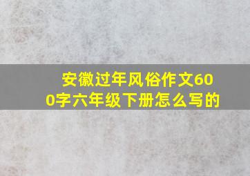 安徽过年风俗作文600字六年级下册怎么写的