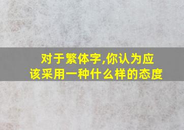 对于繁体字,你认为应该采用一种什么样的态度