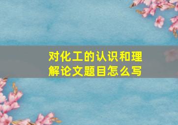 对化工的认识和理解论文题目怎么写