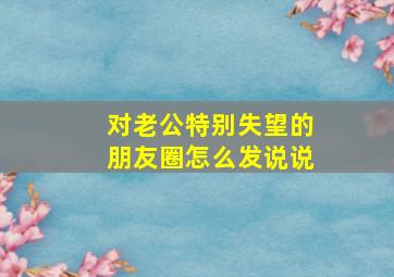 对老公特别失望的朋友圈怎么发说说