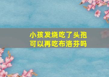 小孩发烧吃了头孢可以再吃布洛芬吗