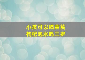 小孩可以喝黄芪枸杞泡水吗三岁