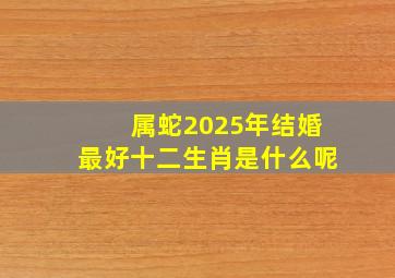 属蛇2025年结婚最好十二生肖是什么呢