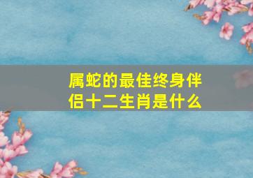 属蛇的最佳终身伴侣十二生肖是什么