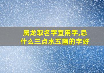 属龙取名字宜用字,忌什么三点水五画的字好