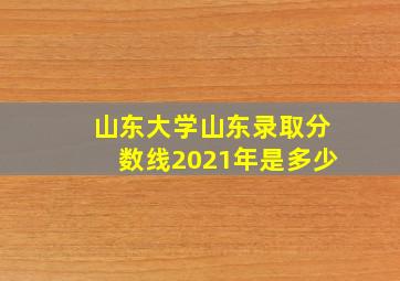 山东大学山东录取分数线2021年是多少