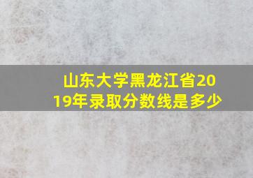 山东大学黑龙江省2019年录取分数线是多少