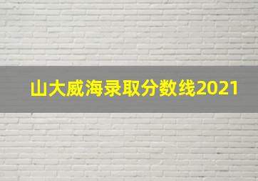 山大威海录取分数线2021